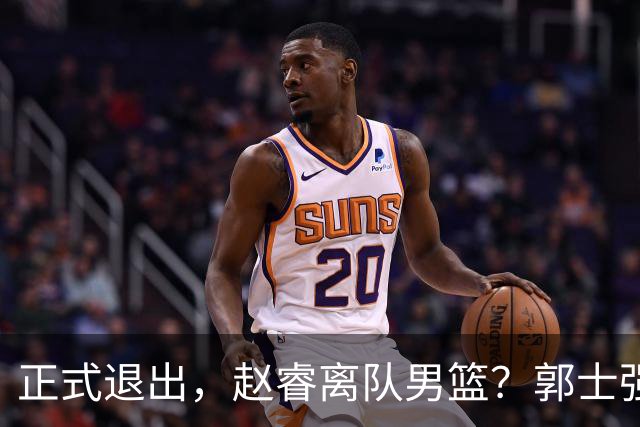 正式退出，赵睿离队男篮？郭士强发声，官宣决定，队长人选揭晓